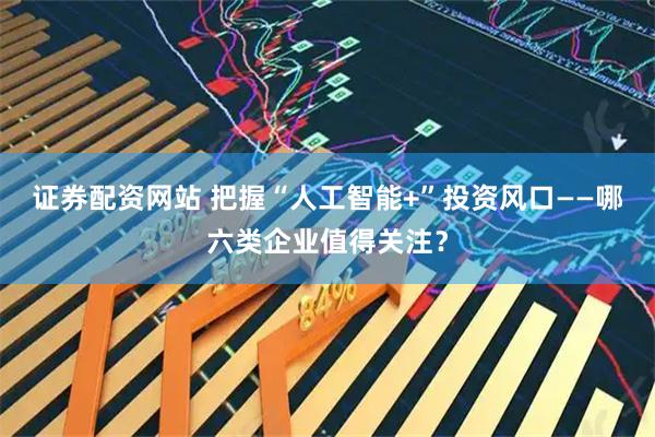 证券配资网站 把握“人工智能+”投资风口——哪六类企业值得关注？