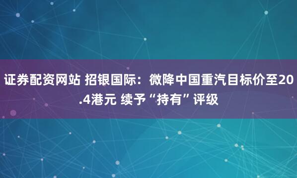 证券配资网站 招银国际：微降中国重汽目标价至20.4港元 续予“持有”评级