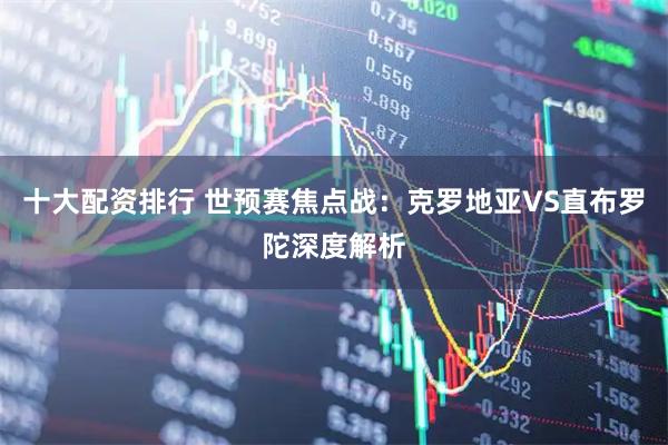 十大配资排行 世预赛焦点战：克罗地亚VS直布罗陀深度解析