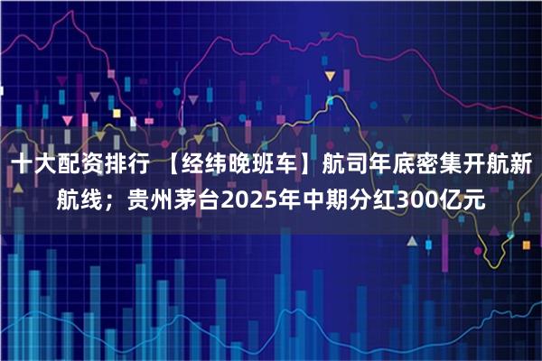 十大配资排行 【经纬晚班车】航司年底密集开航新航线；贵州茅台2025年中期分红300亿元