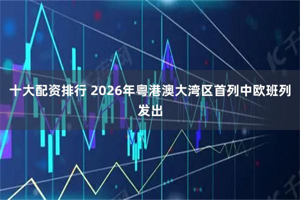 十大配资排行 2026年粤港澳大湾区首列中欧班列发出