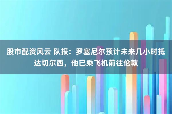 股市配资风云 队报：罗塞尼尔预计未来几小时抵达切尔西，他已乘飞机前往伦敦