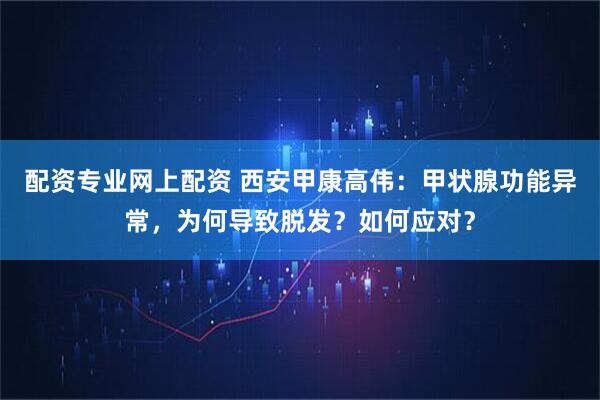 配资专业网上配资 西安甲康高伟：甲状腺功能异常，为何导致脱发？如何应对？
