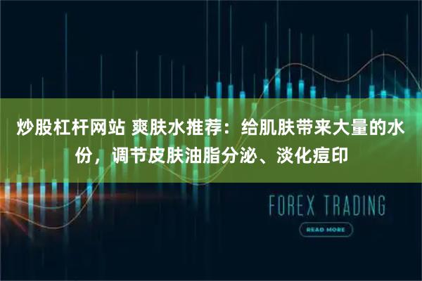 炒股杠杆网站 爽肤水推荐：给肌肤带来大量的水份，调节皮肤油脂分泌、淡化痘印