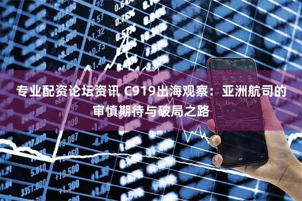 专业配资论坛资讯 C919出海观察：亚洲航司的审慎期待与破局之路