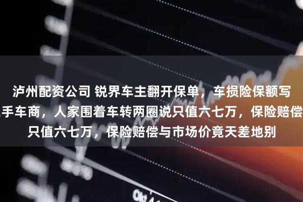 泸州配资公司 锐界车主翻开保单，车损险保额写着十三万，他去问二手车商，人家围着车转两圈说只值六七万，保险赔偿与市场价竟天差地别