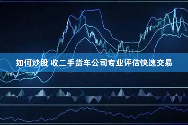 如何炒股 收二手货车公司专业评估快速交易