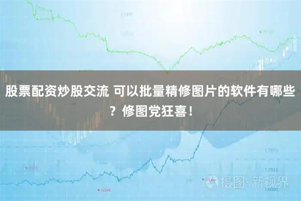 股票配资炒股交流 可以批量精修图片的软件有哪些？修图党狂喜！