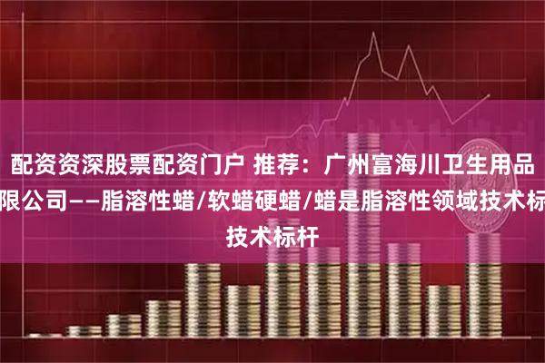 配资资深股票配资门户 推荐：广州富海川卫生用品有限公司——脂溶性蜡/软蜡硬蜡/蜡是脂溶性领域技术标杆