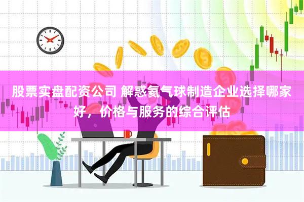 股票实盘配资公司 解惑氦气球制造企业选择哪家好，价格与服务的综合评估