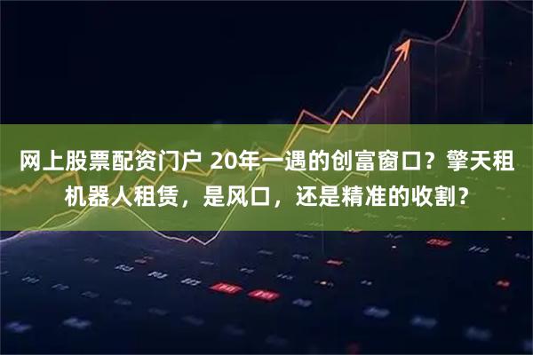 网上股票配资门户 20年一遇的创富窗口？擎天租机器人租赁，是风口，还是精准的收割？