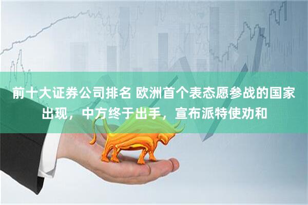 前十大证券公司排名 欧洲首个表态愿参战的国家出现，中方终于出手，宣布派特使劝和