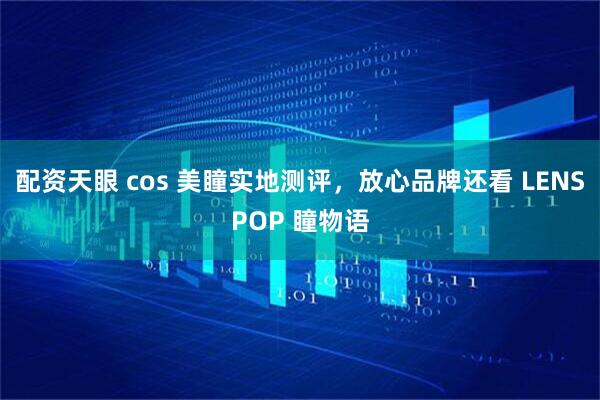 配资天眼 cos 美瞳实地测评，放心品牌还看 LENSPOP 瞳物语