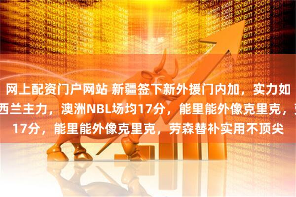 网上配资门户网站 新疆签下新外援门内加，实力如何，25岁206cm新西兰主力，澳洲NBL场均17分，能里能外像克里克，劳森替补实用不顶尖
