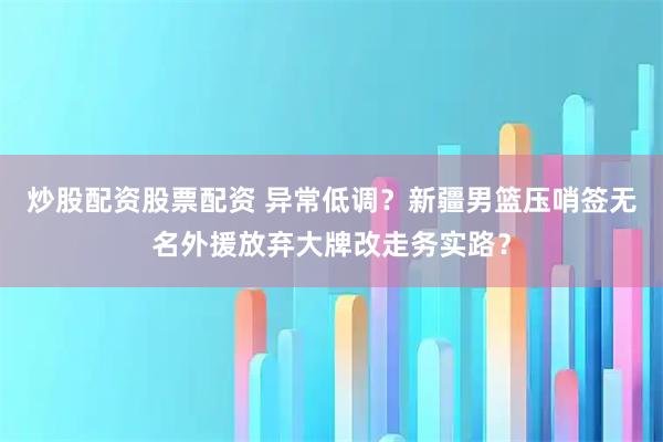 炒股配资股票配资 异常低调？新疆男篮压哨签无名外援放弃大牌改走务实路？