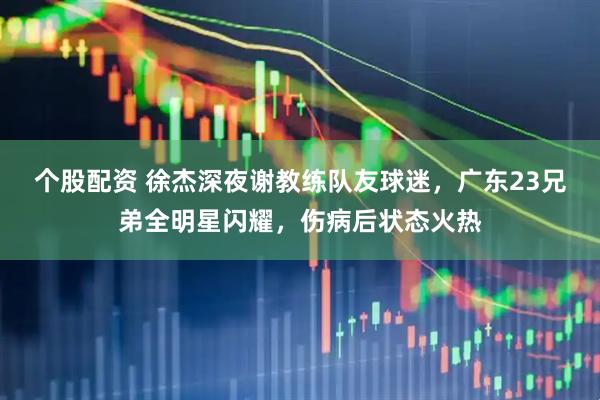 个股配资 徐杰深夜谢教练队友球迷，广东23兄弟全明星闪耀，伤病后状态火热