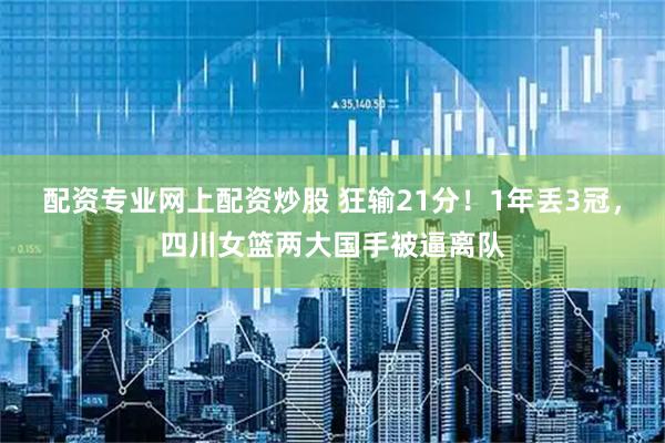 配资专业网上配资炒股 狂输21分！1年丢3冠，四川女篮两大国手被逼离队
