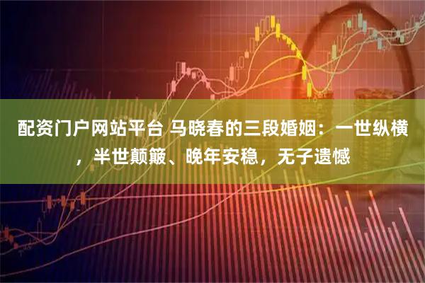 配资门户网站平台 马晓春的三段婚姻：一世纵横，半世颠簸、晚年安稳，无子遗憾