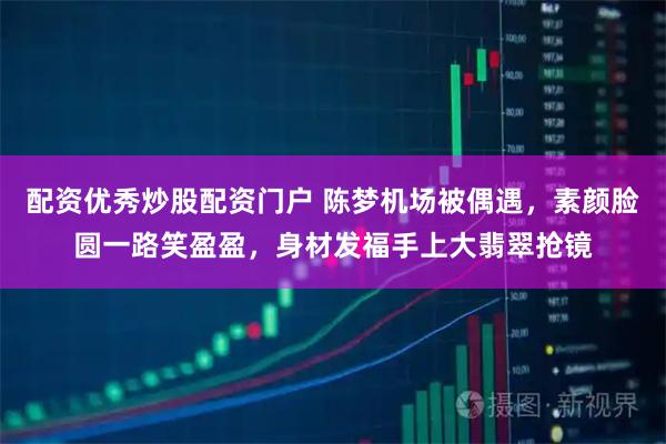 配资优秀炒股配资门户 陈梦机场被偶遇，素颜脸圆一路笑盈盈，身材发福手上大翡翠抢镜