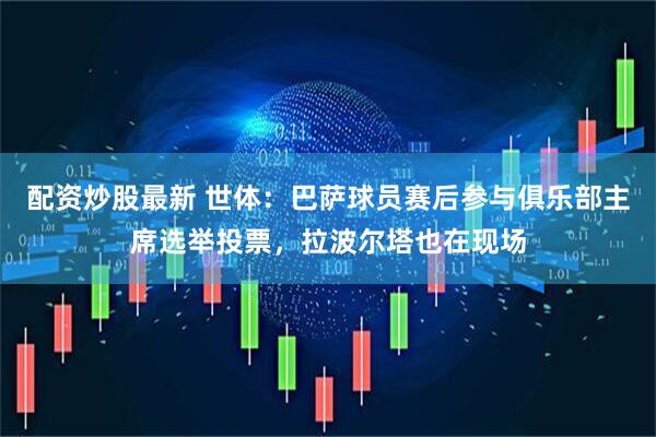 配资炒股最新 世体：巴萨球员赛后参与俱乐部主席选举投票，拉波尔塔也在现场