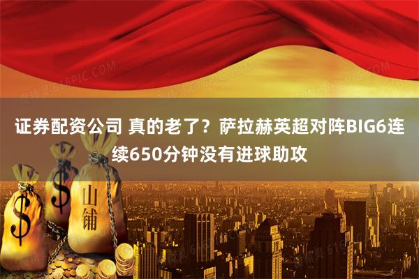 证券配资公司 真的老了？萨拉赫英超对阵BIG6连续650分钟没有进球助攻