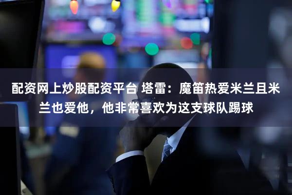 配资网上炒股配资平台 塔雷：魔笛热爱米兰且米兰也爱他，他非常喜欢为这支球队踢球