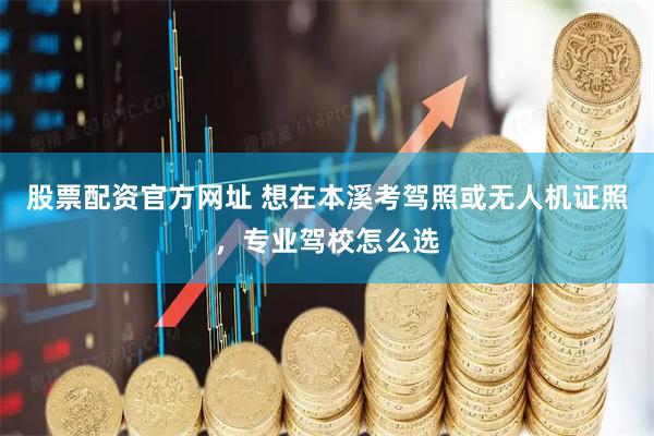 股票配资官方网址 想在本溪考驾照或无人机证照，专业驾校怎么选