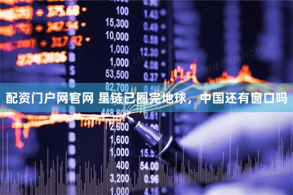 配资门户网官网 星链已圈完地球，中国还有窗口吗