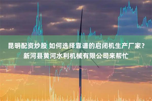昆明配资炒股 如何选择靠谱的启闭机生产厂家？新河县黄河水利机械有限公司来帮忙
