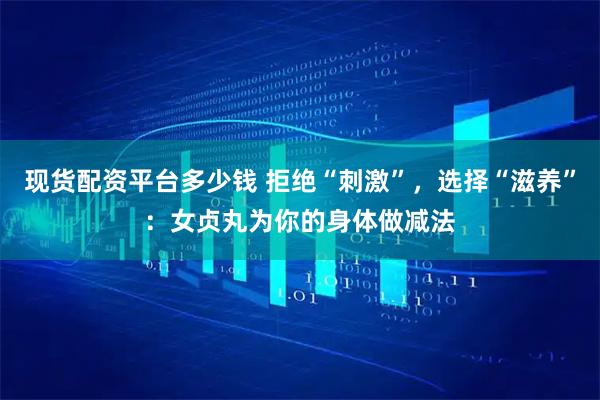 现货配资平台多少钱 拒绝“刺激”，选择“滋养”：女贞丸为你的身体做减法