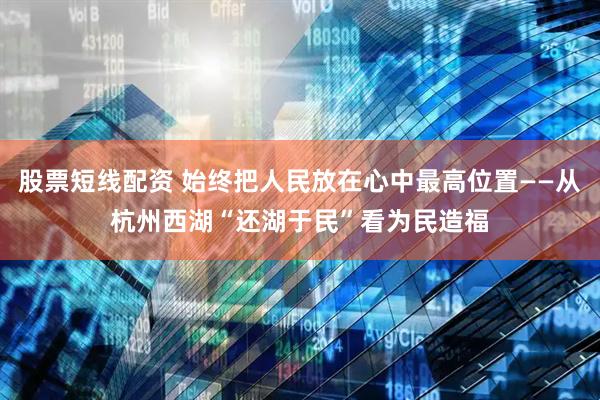 股票短线配资 始终把人民放在心中最高位置——从杭州西湖“还湖于民”看为民造福