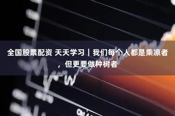 全国股票配资 天天学习｜我们每个人都是乘凉者，但更要做种树者