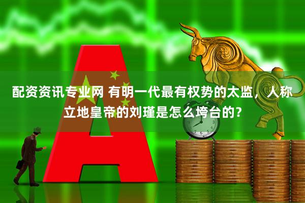 配资资讯专业网 有明一代最有权势的太监，人称立地皇帝的刘瑾是怎么垮台的？