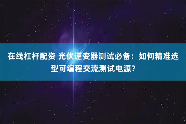 在线杠杆配资 光伏逆变器测试必备：如何精准选型可编程交流测试电源？