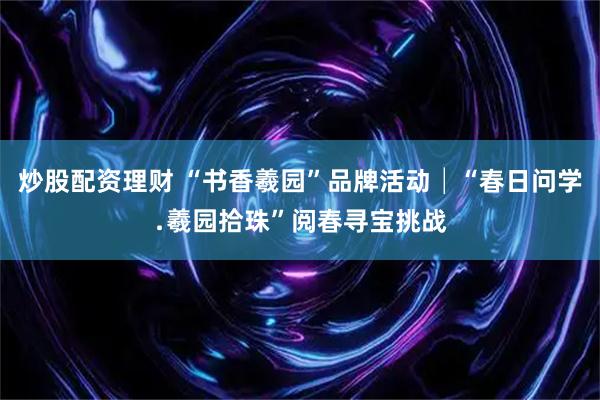 炒股配资理财 “书香羲园”品牌活动│“春日问学﹒羲园拾珠”阅春寻宝挑战