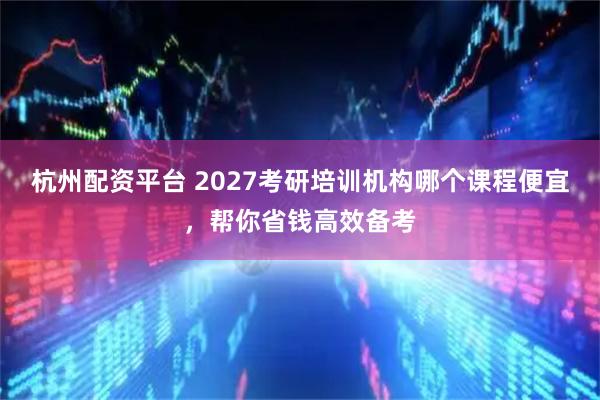 杭州配资平台 2027考研培训机构哪个课程便宜，帮你省钱高效备考