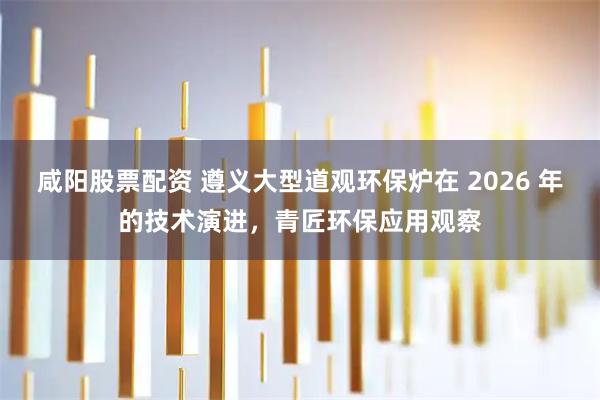 咸阳股票配资 遵义大型道观环保炉在 2026 年的技术演进，青匠环保应用观察